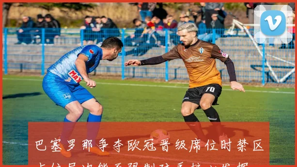 巴塞罗那争夺欧冠晋级席位时禁区占位层次能否限制对手核心发挥
