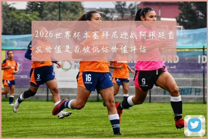 2026世界杯本塞拜尼迎战阿根廷首发价值是否被低估价值评估