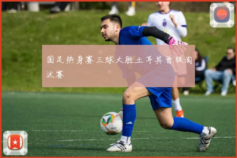 国足热身赛三球大胜土耳其晋级淘汰赛