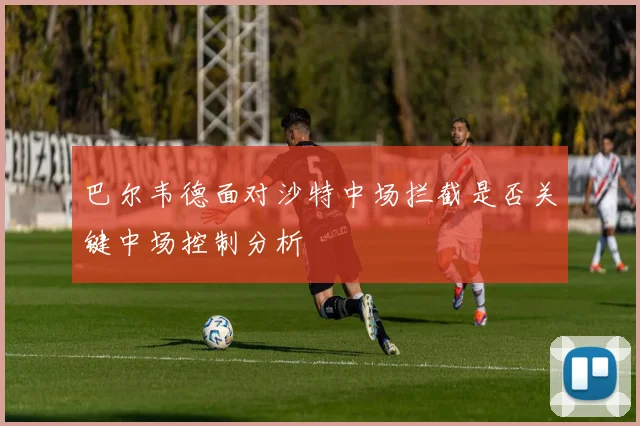 巴尔韦德面对沙特中场拦截是否关键中场控制分析