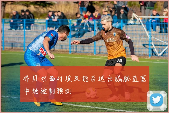 乔贝尔面对埃及能否送出威胁直塞中场控制预测