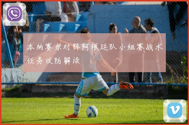 本纳赛尔对阵阿根廷队小组赛战术任务攻防解读