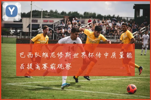 巴西队维尼修斯世界杯传中质量能否提高赛前观察