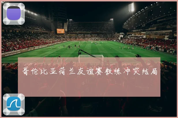 哥伦比亚荷兰友谊赛教练冲突结局