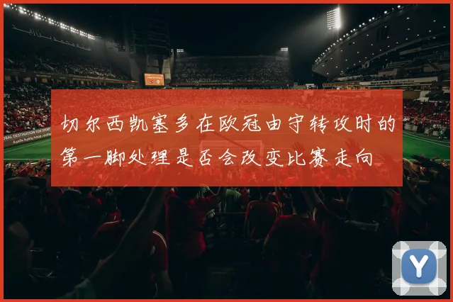 切尔西凯塞多在欧冠由守转攻时的第一脚处理是否会改变比赛走向