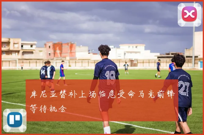 库尼亚替补上场临危受命马竞前锋等待机会
