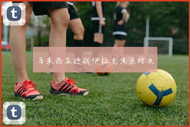 马来西亚迎战伊拉克焦点对决