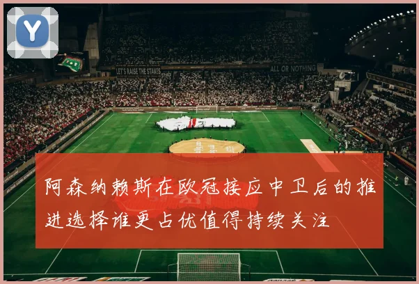 阿森纳赖斯在欧冠接应中卫后的推进选择谁更占优值得持续关注