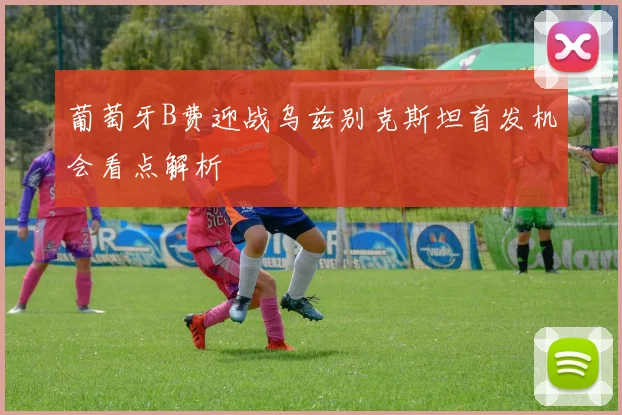 葡萄牙B费迎战乌兹别克斯坦首发机会看点解析