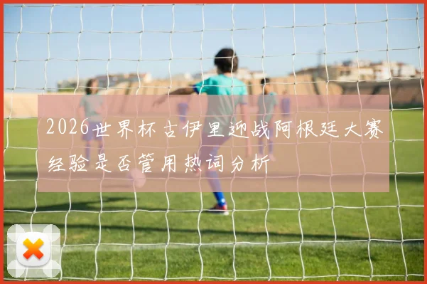 2026世界杯古伊里迎战阿根廷大赛经验是否管用热词分析