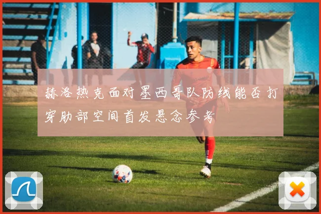赫洛热克面对墨西哥队防线能否打穿肋部空间首发悬念参考