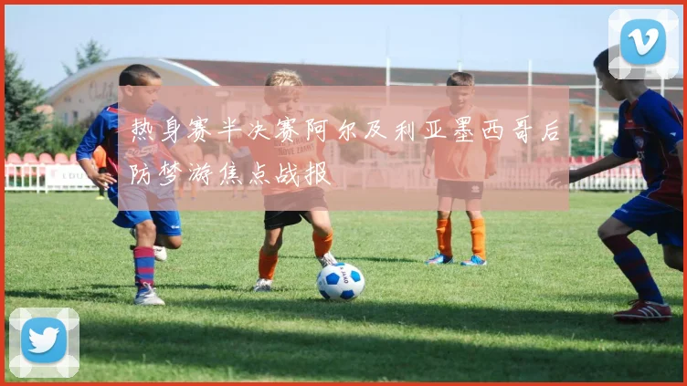 热身赛半决赛阿尔及利亚墨西哥后防梦游焦点战报