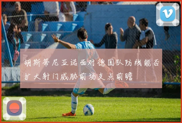 胡斯蒂尼亚诺面对德国队防线能否扩大射门威胁前场支点前瞻