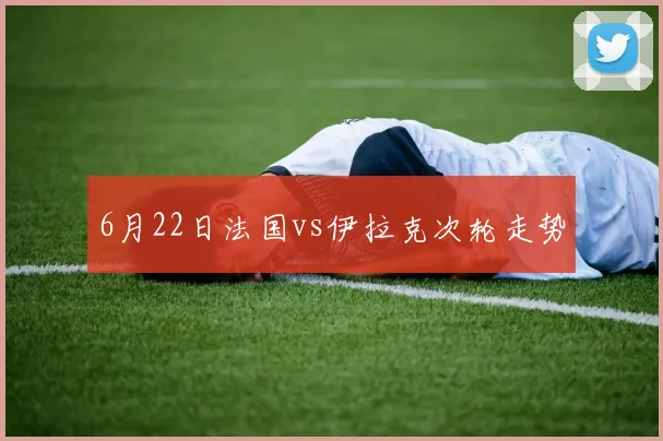6月22日法国vs伊拉克次轮走势