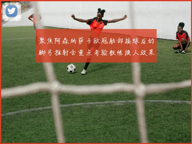 聚焦阿森纳萨卡欧冠肋部接球后的脚弓推射会重点考验教练换人效果