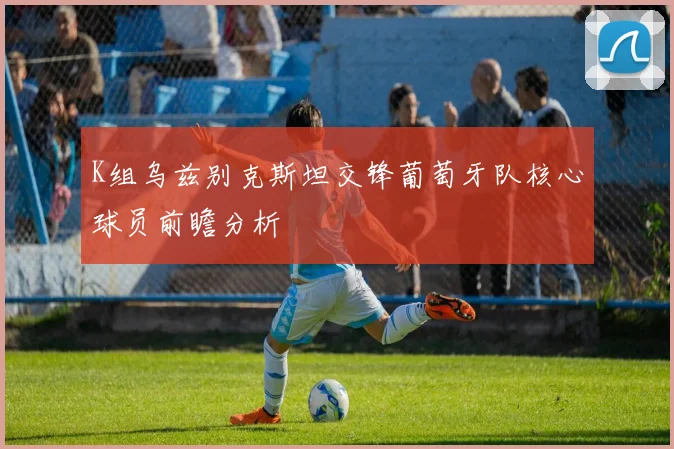 K组乌兹别克斯坦交锋葡萄牙队核心球员前瞻分析