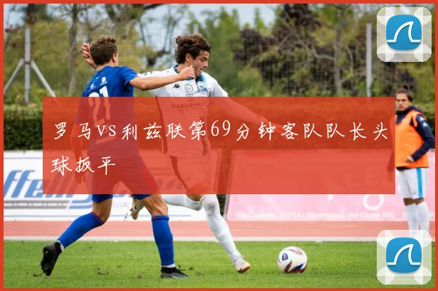 罗马vs利兹联第69分钟客队队长头球扳平