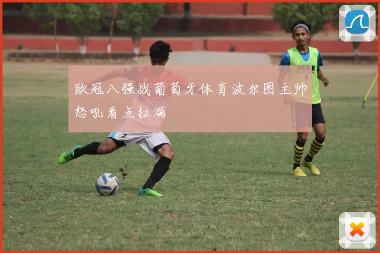 欧冠八强战葡萄牙体育波尔图主帅怒吼看点拉满