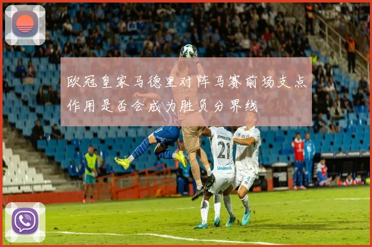 欧冠皇家马德里对阵马赛前场支点作用是否会成为胜负分界线