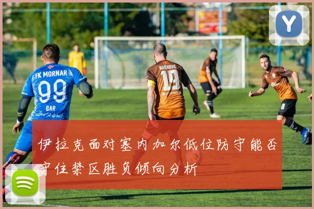 伊拉克面对塞内加尔低位防守能否守住禁区胜负倾向分析