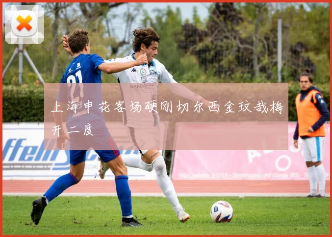 上海申花客场硬刚切尔西金玟哉梅开二度