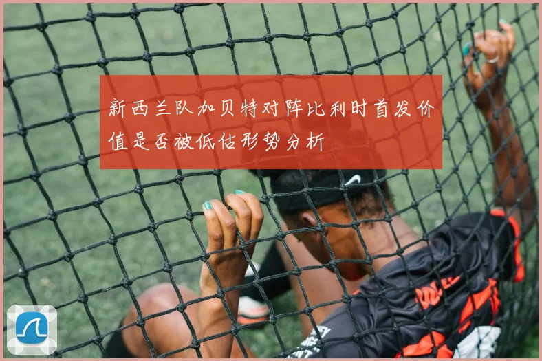新西兰队加贝特对阵比利时首发价值是否被低估形势分析