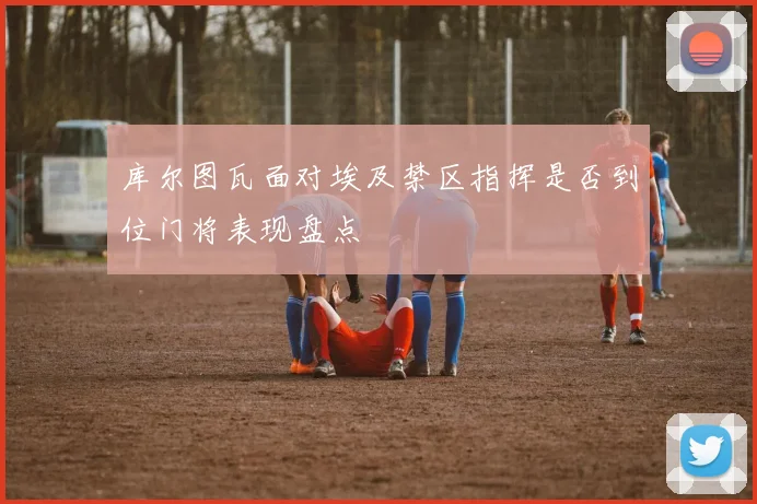 库尔图瓦面对埃及禁区指挥是否到位门将表现盘点