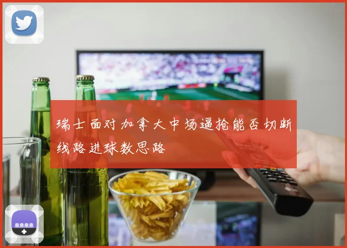 瑞士面对加拿大中场逼抢能否切断线路进球数思路