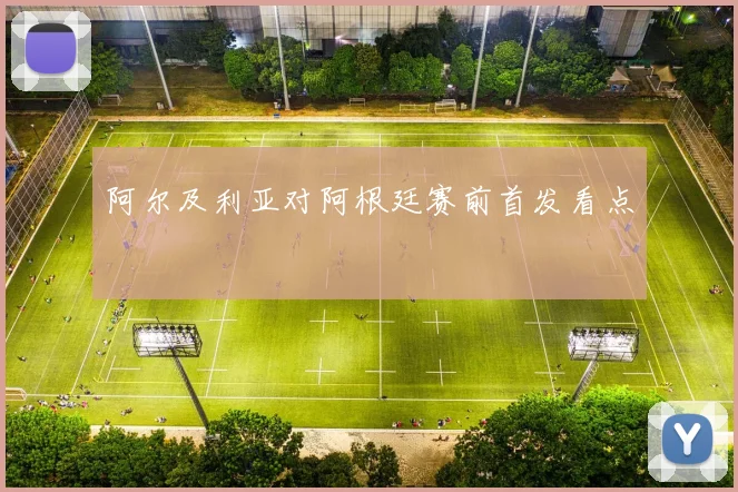 阿尔及利亚对阿根廷赛前首发看点