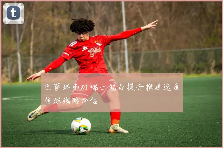 巴萨姆面对瑞士能否提升推进速度传球线路评估