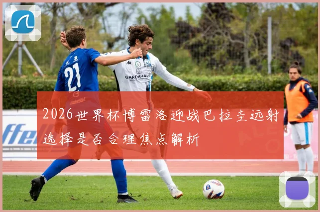 2026世界杯博雷洛迎战巴拉圭远射选择是否合理焦点解析