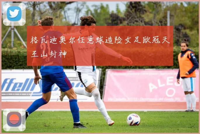 格瓦迪奥尔任意球造险女足欧冠天王山封神