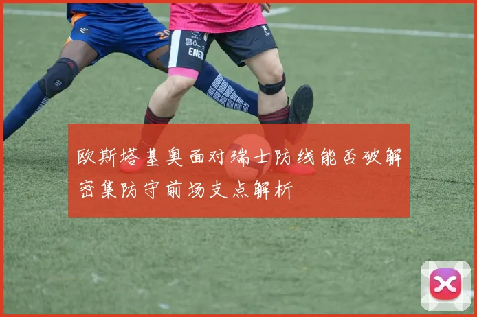 欧斯塔基奥面对瑞士防线能否破解密集防守前场支点解析