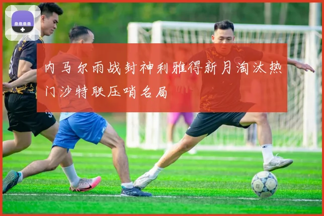 内马尔雨战封神利雅得新月淘汰热门沙特联压哨名局